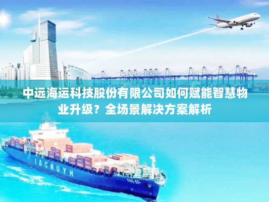 中远海运科技股份有限公司如何赋能智慧物业升级？全场景解决方案解析