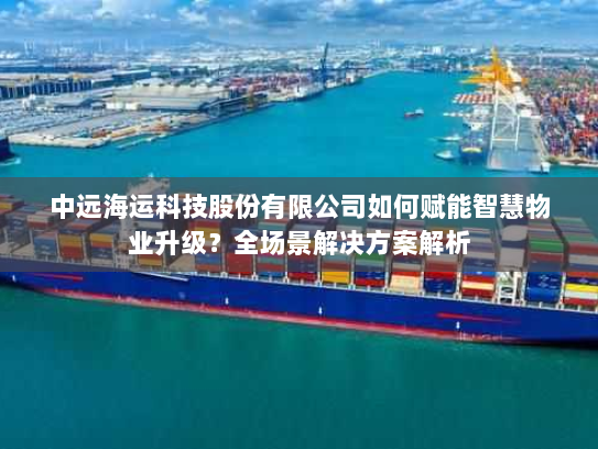 中远海运科技股份有限公司如何赋能智慧物业升级？全场景解决方案解析