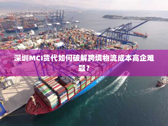 深圳MCI货代如何破解跨境物流成本高企难题? 深圳MCI货代如何破解跨境物流成本高企难题?
