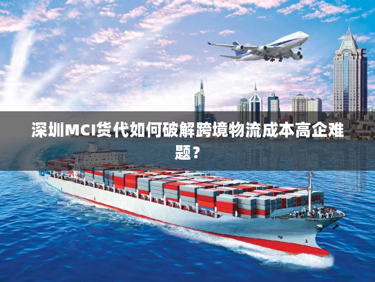 深圳MCI货代如何破解跨境物流成本高企难题? 深圳MCI货代如何破解跨境物流成本高企难题?