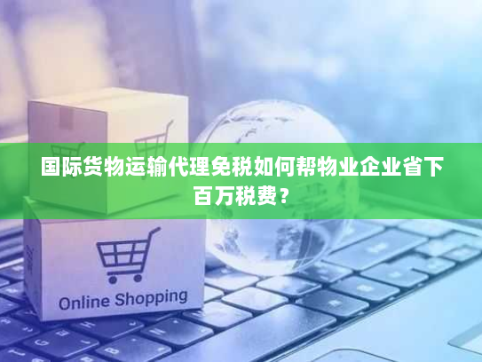 国际货物运输代理免税如何帮物业企业省下百万税费? 国际货物运输代理免税如何帮物业企业省下百万税费?