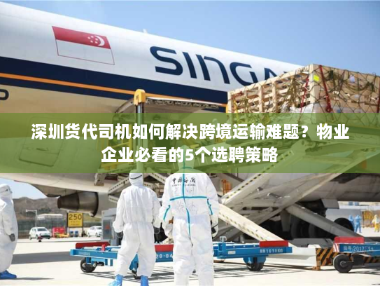 深圳货代司机如何解决跨境运输难题？物业企业必看的5个选聘策略