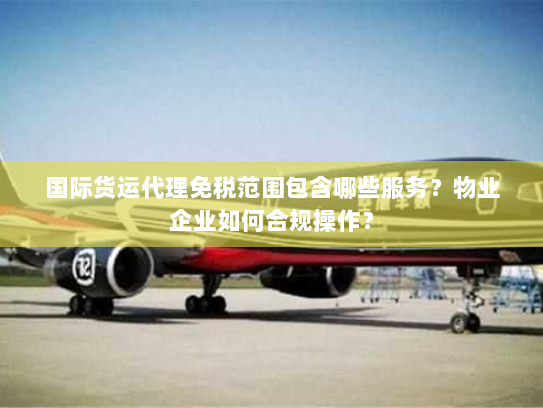 国际货运代理免税范围包含哪些服务?物业企业如何合规操作? 国际货运代理免税范围包含哪些服务?物业企业如何合规操作?