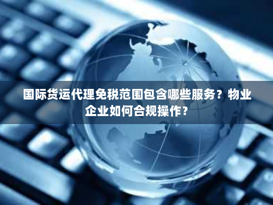 国际货运代理免税范围包含哪些服务？物业企业如何合规操作？