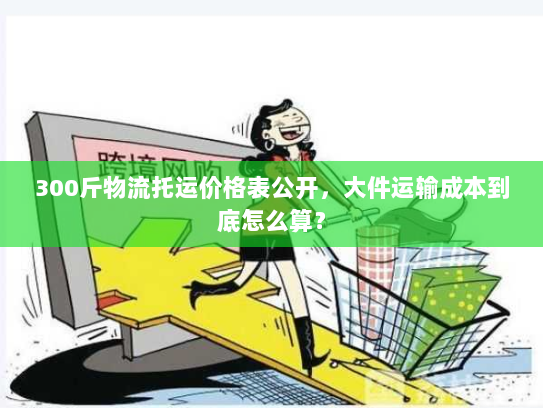 300斤物流托运价格表公开，大件运输成本到底怎么算？