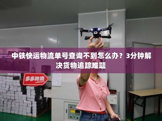 中铁快运物流单号查询不到怎么办？3分钟解决货物追踪难题