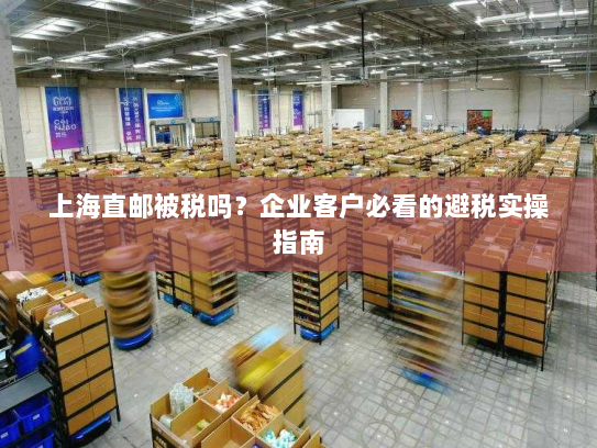 上海直邮被税吗？企业客户必看的避税实操指南