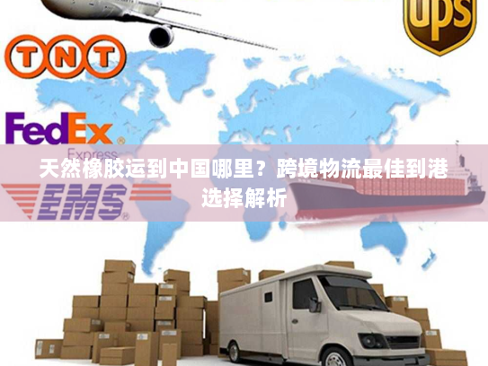 天然橡胶运到中国哪里?跨境物流最佳到港选择解析 天然橡胶运到中国哪里?跨境物流最佳到港选择解析