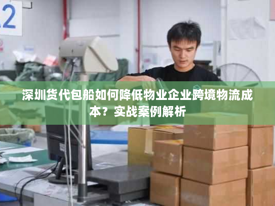 深圳货代包船如何降低物业企业跨境物流成本？实战案例解析