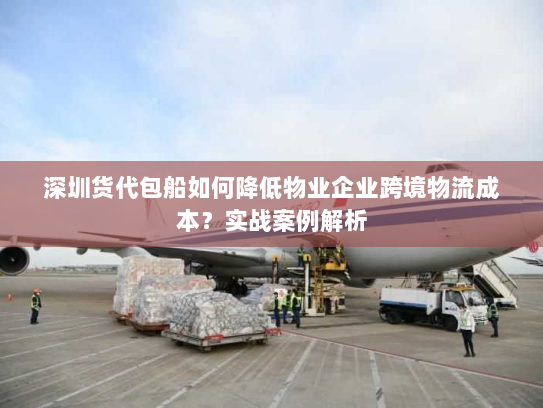 深圳货代包船如何降低物业企业跨境物流成本？实战案例解析