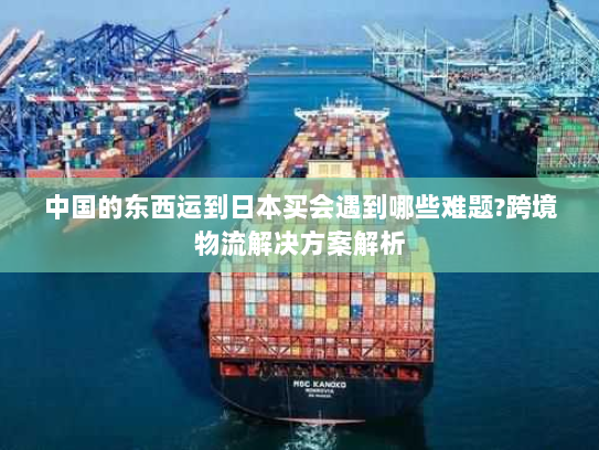 中国的东西运到日本买会遇到哪些难题?跨境物流解决方案解析