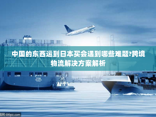 中国的东西运到日本买会遇到哪些难题?跨境物流解决方案解析
