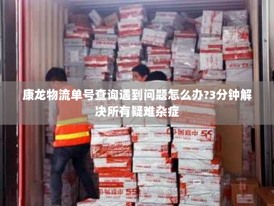 康龙物流单号查询遇到问题怎么办?3分钟解决所有疑难杂症