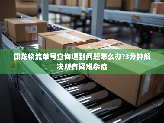 康龙物流单号查询遇到问题怎么办?3分钟解决所有疑难杂症