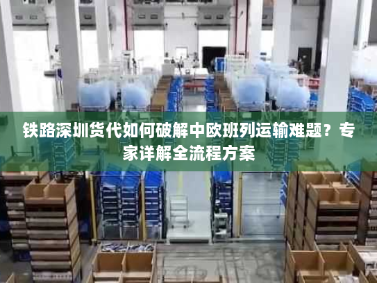 铁路深圳货代如何破解中欧班列运输难题?专家详解全流程方案 铁路深圳货代如何破解中欧班列运输难题?专家详解全流程方案