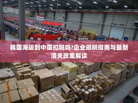 韩国海运到中国扣税吗?企业避税指南与最新清关政策解读