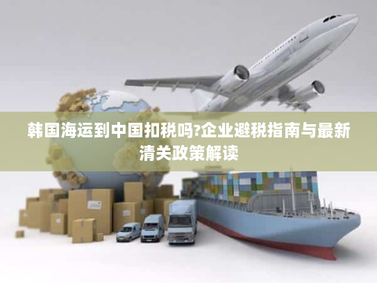 韩国海运到中国扣税吗?企业避税指南与最新清关政策解读