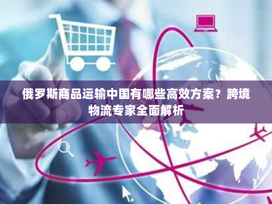 俄罗斯商品运输中国有哪些高效方案？跨境物流专家全面解析