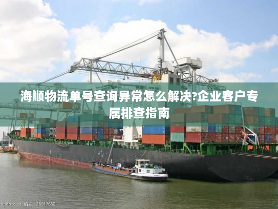 海顺物流单号查询异常怎么解决?企业客户专属排查指南