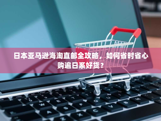 日本亚马逊海淘直邮全攻略，如何省时省心购遍日系好货？