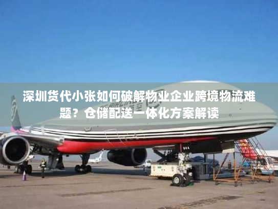 深圳货代小张如何破解物业企业跨境物流难题？仓储配送一体化方案解读