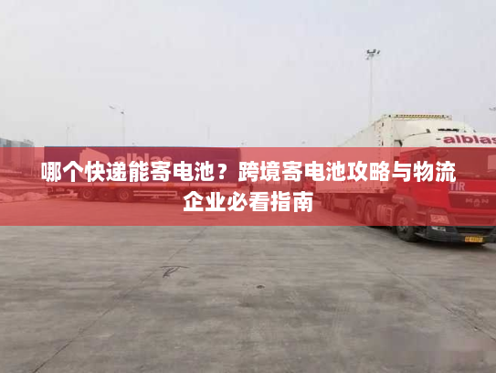 哪个快递能寄电池？跨境寄电池攻略与物流企业必看指南