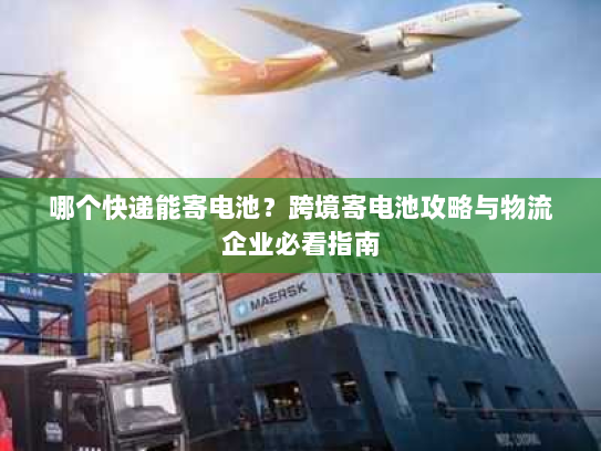 哪个快递能寄电池？跨境寄电池攻略与物流企业必看指南