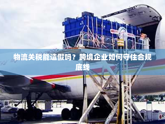 物流关税能造假吗?跨境企业如何守住合规底线 物流关税能造假吗?跨境企业如何守住合规底线