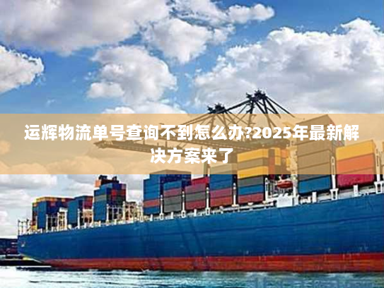 运辉物流单号查询不到怎么办?2025年最新解决方案来了 运辉物流单号查询不到怎么办?2025年最新解决方案来了