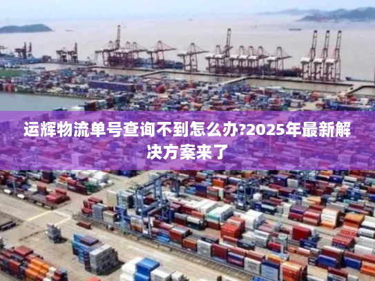 运辉物流单号查询不到怎么办?2025年最新解决方案来了 运辉物流单号查询不到怎么办?2025年最新解决方案来了