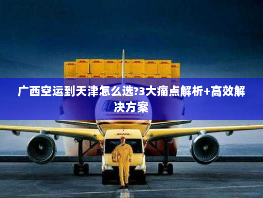 广西空运到天津怎么选?3大痛点解析+高效解决方案 广西空运到天津怎么选?3大痛点解析+高效解决方案
