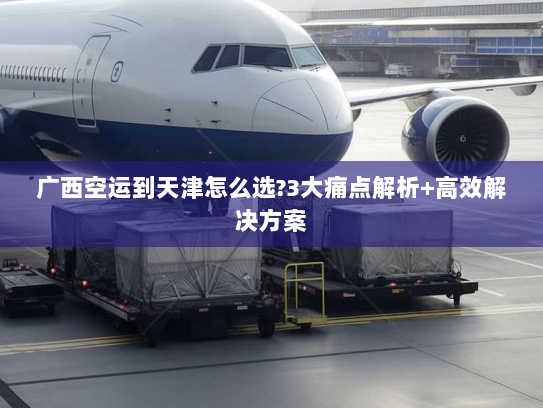 广西空运到天津怎么选?3大痛点解析+高效解决方案