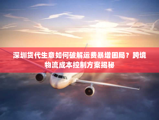 深圳货代生意如何破解运费暴增困局?跨境物流成本控制方案揭秘 深圳货代生意如何破解运费暴增困局?跨境物流成本控制方案揭秘