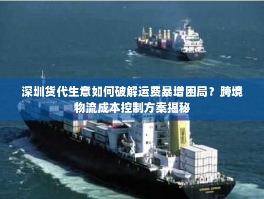 深圳货代生意如何破解运费暴增困局？跨境物流成本控制方案揭秘