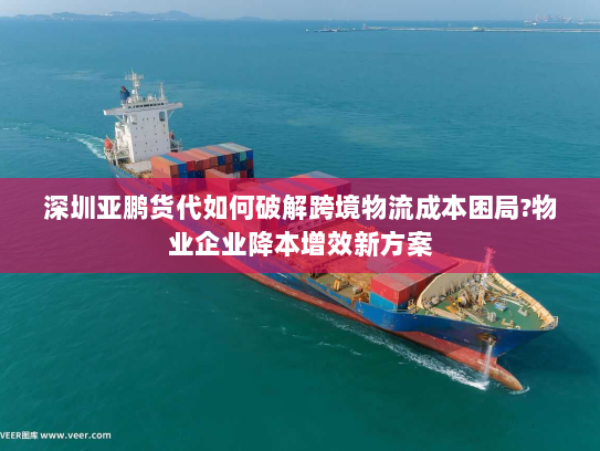 深圳亚鹏货代如何破解跨境物流成本困局?物业企业降本增效新方案
