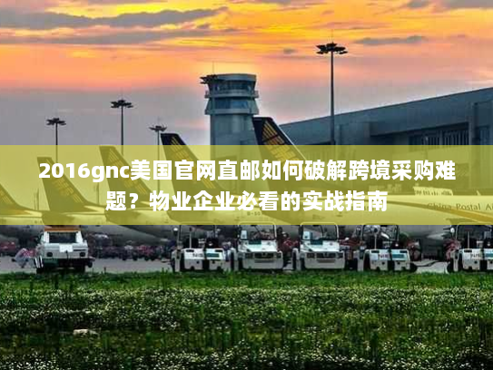 2016gnc美国官网直邮如何破解跨境采购难题？物业企业必看的实战指南