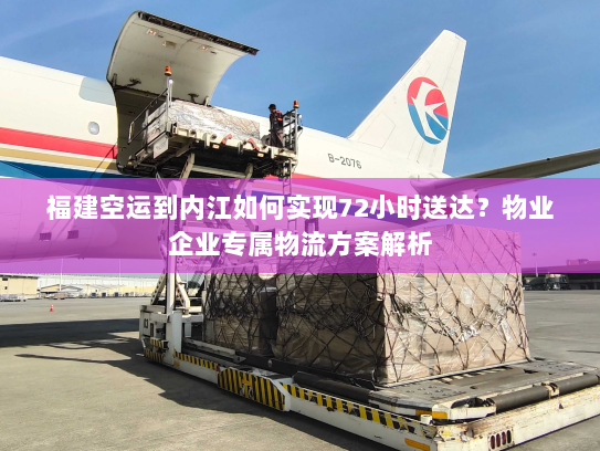 福建空运到内江如何实现72小时送达？物业企业专属物流方案解析