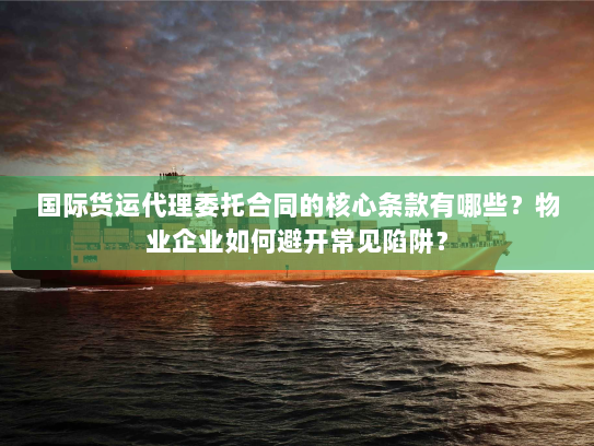 国际货运代理委托合同的核心条款有哪些?物业企业如何避开常见陷阱? 国际货运代理委托合同的核心条款有哪些?物业企业如何避开常见陷阱?