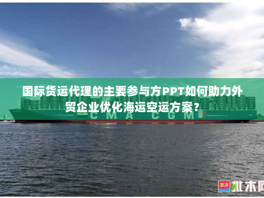 国际货运代理的主要参与方PPT如何助力外贸企业优化海运空运方案？