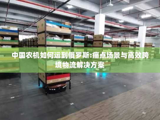 中国农机如何运到俄罗斯:痛点场景与高效跨境物流解决方案