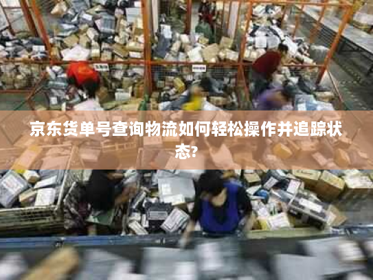 京东货单号查询物流如何轻松操作并追踪状态?