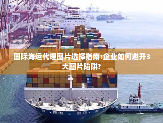 国际海运代理图片选择指南:企业如何避开3大图片陷阱? 国际海运代理图片选择指南:企业如何避开3大图片陷阱?