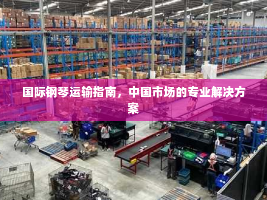 国际钢琴运输指南,中国市场的专业解决方案 国际钢琴运输指南,中国市场的专业解决方案