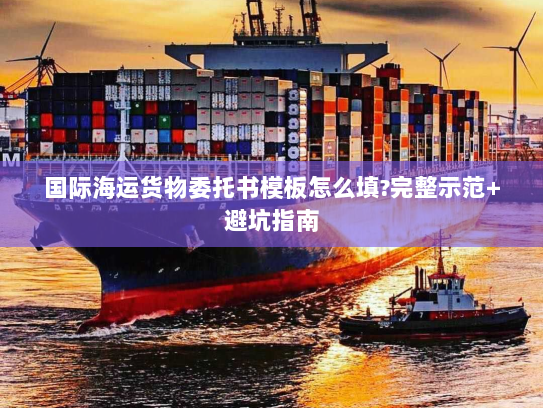 国际海运货物委托书模板怎么填?完整示范+避坑指南