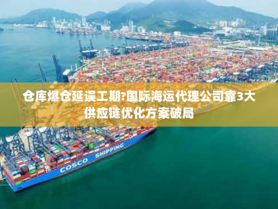 仓库爆仓延误工期?国际海运代理公司靠3大供应链优化方案破局