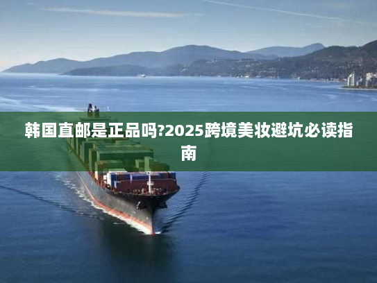 韩国直邮是正品吗?2025跨境美妆避坑必读指南