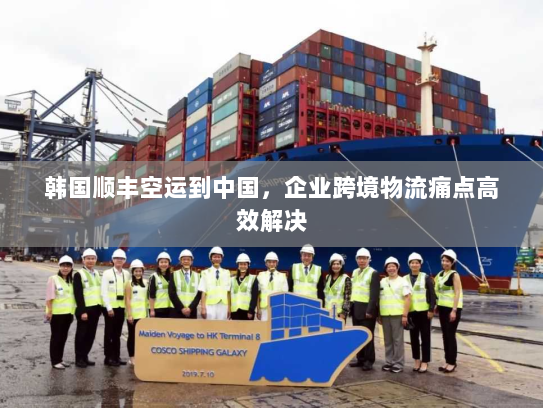 韩国顺丰空运到中国，企业跨境物流痛点高效解决