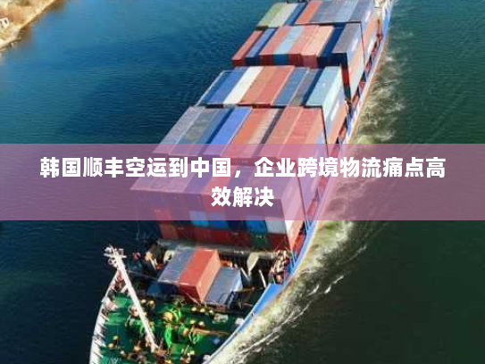 韩国顺丰空运到中国，企业跨境物流痛点高效解决