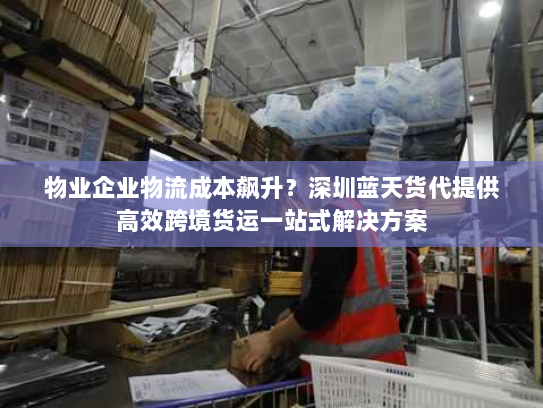 物业企业物流成本飙升？深圳蓝天货代提供高效跨境货运一站式解决方案