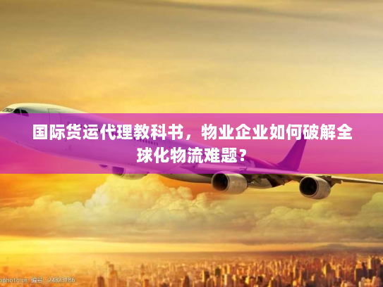 国际货运代理教科书，物业企业如何破解全球化物流难题？